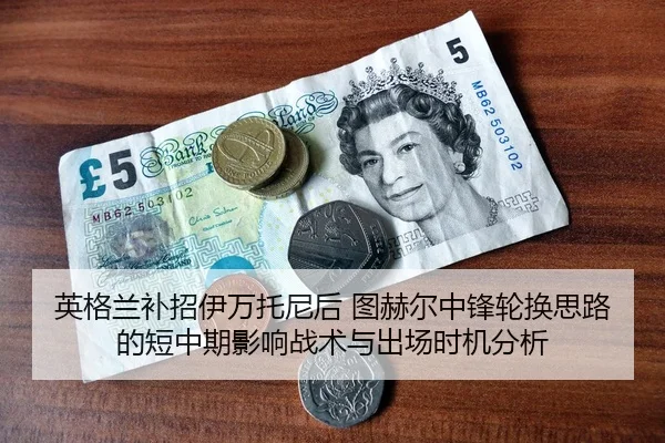 英格兰补招伊万托尼后 图赫尔中锋轮换思路的短中期影响战术与出场时机分析